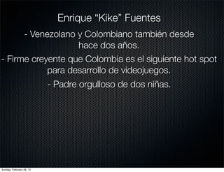 Enrique “Kike” Fuentes
      - Venezolano y Colombiano también desde
                   hace dos años.
- Firme creyente que Colombia es el siguiente hot spot
            para desarrollo de videojuegos.
                          - Padre orgulloso de dos niñas.




Sunday, February 26, 12
 