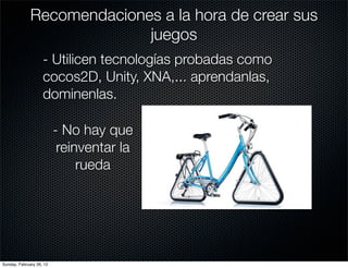 Recomendaciones a la hora de crear sus
                            juegos
                    - Utilicen tecnologías probadas como
                    cocos2D, Unity, XNA,... aprendanlas,
                    dominenlas.

                          - No hay que
                           reinventar la
                               rueda




Sunday, February 26, 12
 