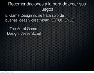 Recomendaciones a la hora de crear sus
                            juegos
        El Game Design no se trata solo de
        buenas ideas y creatividad: ESTUDIENLO

            - The Art of Game
            Design, Jesse Schell.




Sunday, February 26, 12
 