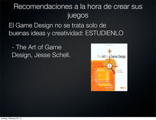 Recomendaciones a la hora de crear sus
                            juegos
        El Game Design no se trata solo de
        buenas ideas y creatividad: ESTUDIENLO

            - The Art of Game
            Design, Jesse Schell.




Sunday, February 26, 12
 