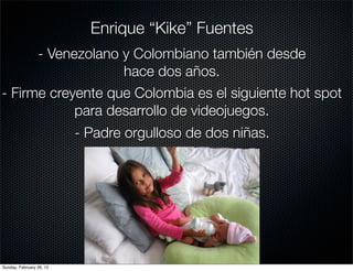 Enrique “Kike” Fuentes
      - Venezolano y Colombiano también desde
                   hace dos años.
- Firme creyente que Colombia es el siguiente hot spot
            para desarrollo de videojuegos.
                          - Padre orgulloso de dos niñas.




Sunday, February 26, 12
 