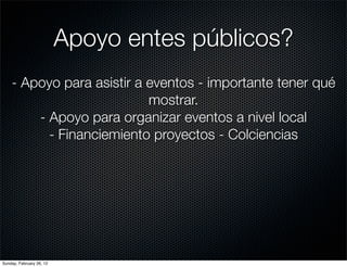 Apoyo entes públicos?
    - Apoyo para asistir a eventos - importante tener qué
                           mostrar.
        - Apoyo para organizar eventos a nivel local
          - Financiemiento proyectos - Colciencias




Sunday, February 26, 12
 