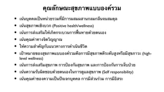 คุณลักษณะสุขภาพแบบองค์รวม
•   เน้นบุคคลเป็นหน่วยรวมที่มีการผสมผสานกลมกลืนจนสมดุล
•   เน้นสุขภาพเชิงบวก (Positive health/wellness)
•   เน้นการส่งเสริมให้เกิดกระบวนการฟื้นหายด้วยตนเอง
•   เน้นคุณค่าทางจิตวิญญาณ
•   ให้ความสําคัญกับแนวทางการดําเนินชีวิต
•   เป้าหมายของสุขภาพแบบองค์รวมคือการมีสุขภาพดีระดับสูงหรือมีสุขภาวะ (high-
    level wellness)
•   เน้นการส่งเสริมสุขภาพ การป้องกันสุขภาพ และการป้องกันการเจ็บป่วย
•   เน้นความรับผิดชอบด้วยตนเองในการดูแลสุขภาพ (Self responsibility)
•   เน้นคุณค่าของความเป็นปัจเจกบุคคล การมีส่วนร่วม การมีอิสระ
 