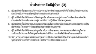 คําประกาศสิทธิผู้ป่วย (2)
6. ผู้ป่วยมีสิทธิที่จะขอความเห็นจากผู้ประกอบวิชาชีพด้านสุขภาพอื่นที่มิได้เป็นผู้ให้บริการแก่ตน
   และมีสิทธิในการขอเปลี่ยนผู้ให้บริการและสถานบริการได้
7. ผู้ป่วยมีสิทธิที่จะได้รับการปกปิดข้อมูลเกี่ยวกับตนเองจากผู้ประกอบวิชาชีพอย่างเคร่งครัด
   เว้นแต่จะได้รับการยินยอมจากผู้ป่วย หรือการปฏิบัติหน้าที่ตามกฎหมาย
8. ผู้ป่วยมีสิทธิที่จะได้รับทราบข้อมูลอย่าครบถ้วนในการตัดสินใจเข้าร่วมหรือถอนตัวจากการเป็น
   ผู้ถูกทดลองในการทําวิจัยของผู้ประกอบวิชาชีพด้านสุขภาพ
9. ผู้ป่วยมีสิทธิที่จะได้รับทราบข้อมูลเกี่ยวกับการรักษาพยาบาลเฉพาะของตนที่ปรากฎในเวช
   ระเบียนเมื่อร้องขอ ทั้งนี้ข้อมูลดังกล่าวต้องไม่เป็นการละเมิดสิทธิส่วนตัวของบุคคลอื่น
10. บิดา มารดา หรือผู้แทนโดยชอบธรรม อาจใช้สิทธิแทนผู้ป่วยที่เป็นเด็กอายุไม่เกินสิบแปดปีบริ
    บูรณ์ ผู้บกพร่องทางกายหรือจิต ซึ่งไม่สามารถใช้สิทธิด้วยตนเองได้
 