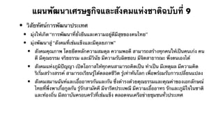 แผนพัฒนาเศรษฐกิจและสังคมแห่งชาติฉบับที่ 9
•       วิสัยทัศน์การพัฒนาประเทศ
    •       มุ่งให้เกิด “การพัฒนาที่ยั่งยืนและความอยู่ดีมีสุขของคนไทย”
    •       มุ่งพัฒนาสู่ “สังคมที่เข้มแข็งและมีดุลยภาพ”
        •     สังคมคุณภาพ โดยยึดหลักความสมดุล ความพอดี สามารถสร้างทุกคนให้เป็นคนเก่ง คน
              ดี มีคุณธรรม จริยธรรม และมีวินัย มีความรับผิดชอบ มีจิตสาธารณะ พึ่งตนเองได้
        •     สังคมแห่งภูมิปัญญา เปิดโอกาสให้ทุกคนสามารถคิดเป็น ทําเป็น มีเหตุผล มีความคิด
              ริเริ่มสร้างสรรค์ สามารถเรียนรู้ได้ตลอดชีวิต รู้เท่าทันโลก เพื่อพร้อมรับการเปลี่ยนแปลง
        •     สังคมสมานฉันท์และเอื้ออาทรกันและกัน ซึ่งดํารงด้วยคุณธรรมและคุณค่าของเอกลักษณ์
              ไทยที่พึ่งพาเกื้อกูลกัน รู้รักสามัคคี มีจารีตประเพณี มีความเอื้ออาทร รักและภูมิใจในชาติ
              และท้องถิ่น มีสถาบันครอบครัวที่เข้มแข็ง ตลอดจนเครือข่ายชุมชนทั่วประเทศ
 