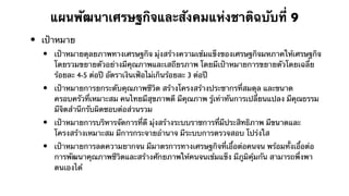 แผนพัฒนาเศรษฐกิจและสังคมแห่งชาติฉบับที่ 9
•   เป้าหมาย
    •   เป้าหมายดุลยภาพทางเศรษฐกิจ มุ่งสร้างความเข้มแข็งของเศรษฐกิจมหภาคให้เศรษฐกิจ
        โดยรวมขยายตัวอย่างมีคุณภาพและเสถียรภาพ โดยมีเป้าหมายการขยายตัวโดยเฉลี่ย
        ร้อยละ 4-5 ต่อปี อัตราเงินเฟ้อไม่เกินร้อยละ 3 ต่อปี
    •   เป้าหมายการยกระดับคุณภาพชีวิต สร้างโครงสร้างประชากรที่สมดุล และขนาด
        ครอบครัวที่เหมาะสม คนไทยมีสุขภาพดี มีคุณภาพ รู้เท่าทันการเปลี่ยนแปลง มีคุณธรรม
        มีจิตสํานึกรับผิดชอบต่อส่วนรวม
    •   เป้าหมายการบริหารจัดการที่ดี มุ่งสร้างระบบราชการที่มีประสิทธิภาพ มีขนาดและ
        โครงสร้างเหมาะสม มีการกระจายอํานาจ มีระบบการตรวจสอบ โปร่งใส
    •   เป้าหมายการลดความยากจน มีมาตรการทางเศรษฐกิจที่เอื้อต่อคนจน พร้อมทั้งเอื้อต่อ
        การพัฒนาคุณภาพชีวิตและสร้างศักยภาพให้คนจนเข้มแข็ง มีภูมิคุ้มกัน สามารถพึ่งพา
        ตนเองได้
 