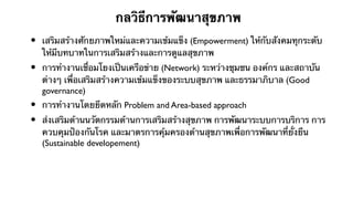 กลวิธีการพัฒนาสุขภาพ
•   เสริมสร้างศักยภาพใหม่และความเข้มแข็ง (Empowerment) ให้กับสังคมทุกระดับ
    ให้มีบทบาทในการเสริมสร้างและการดูแลสุขภาพ
•   การทํางานเชื่อมโยงเป็นเครือข่าย (Network) ระหว่างชุมชน องค์กร และสถาบัน
    ต่างๆ เพื่อเสริมสร้างความเข้มแข็งของระบบสุขภาพ และธรรมาภิบาล (Good
    governance)
•   การทํางานโดยยึดหลัก Problem and Area-based approach
•   ส่งเสริมด้านนวัตกรรมด้านการเสริมสร้างสุขภาพ การพัฒนาระบบการบริการ การ
    ควบคุมป้องกันโรค และมาตรการคุ้มครองด้านสุขภาพเพื่อการพัฒนาที่ยั่งยืน
    (Sustainable developement)
 