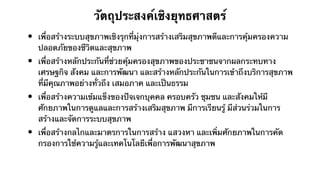 วัตถุประสงค์เชิงยุทธศาสตร์
•   เพื่อสร้างระบบสุขภาพเชิงรุกที่มุ่งการสร้างเสริมสุขภาพดีและการคุ้มครองความ
    ปลอดภัยของชีวิตและสุขภาพ
•   เพื่อสร้างหลักประกันที่ช่วยคุ้มครองสุขภาพของประชาชนจากผลกระทบทาง
    เศรษฐกิจ สังคม และการพัฒนา และสร้างหลักประกันในการเข้าถึงบริการสุขภาพ
    ที่มีคุณภาพอย่างทั่วถึง เสมอภาค และเป็นธรรม
•   เพื่อสร้างความเข้มแข็งของปัจเจกบุคคล ครอบครัว ชุมชน และสังคมให้มี
    ศักยภาพในการดูแลและการสร้างเสริมสุขภาพ มีการเรียนรู้ มีส่วนร่วมในการ
    สร้างและจัดการระบบสุขภาพ
•   เพื่อสร้างกลไกและมาตรการในการสร้าง แสวงหา และเพิ่มศักยภาพในการคัด
    กรองการใช้ความรู้และเทคโนโลยีเพื่อการพัฒนาสุขภาพ
 