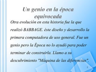 Otra evolución en esta historia fue la que
realizó BABBAGE. éste diseño y desarrollo la
primera computadora de uso general. Fue un
genio pero la Época no lo ayudó para poder
terminar de construirla. Llamo a su
descubrimiento "Máquina de las diferencias".
                                             2
 