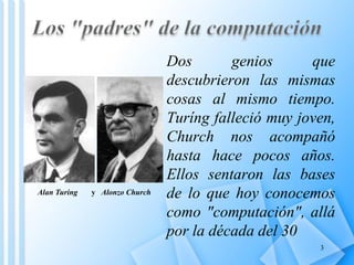 Dos       genios      que
                                descubrieron las mismas
                                cosas al mismo tiempo.
                                Turíng falleció muy joven,
                                Church nos acompañó
                                hasta hace pocos años.
                                Ellos sentaron las bases
Alan Turing   y Alonzo Church   de lo que hoy conocemos
                                como "computación", allá
                                por la década del 30
                                                       3
 