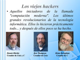 • Aquellos iniciadores de la llamada
  "computación moderna". Los últimos
  grandes revolucionarios de la tecnología
  informática. Ellos lo hicieron prácticamente
  todo... y después de ellos poco se ha hecho.




Dennis Ritchie        Ken Thompson      Brian Kernighan
Creador de Unix y C   Creador de Unix    Creador de C     5
 