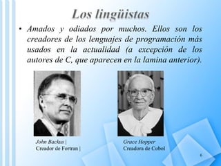• Amados y odiados por muchos. Ellos son los
  creadores de los lenguajes de programación más
  usados en la actualidad (a excepción de los
  autores de C, que aparecen en la lamina anterior).




    John Backus |            Grace Hopper
    Creador de Fortran |     Creadora de Cobol
                                                   6
 