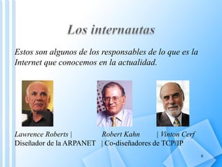 Estos son algunos de los responsables de lo que es la
Internet que conocemos en la actualidad.




Lawrence Roberts |      Robert Kahn       | Vinton Cerf
Diseñador de la ARPANET | Co-diseñadores de TCP/IP
                                                          8
 