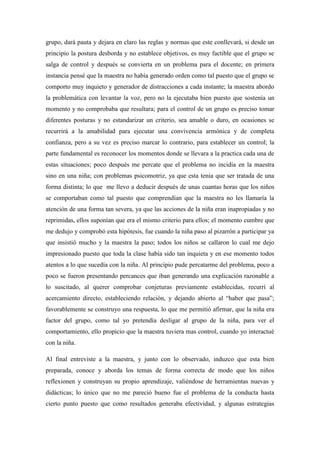 grupo, dará pauta y dejara en claro las reglas y normas que este conllevará, si desde un
principio la postura desborda y no establece objetivos, es muy factible que el grupo se
salga de control y después se convierta en un problema para el docente; en primera
instancia pensé que la maestra no había generado orden como tal puesto que el grupo se
comporto muy inquieto y generador de distracciones a cada instante; la maestra abordo
la problemática con levantar la voz, pero no la ejecutaba bien puesto que sostenía un
momento y no comprobaba que resultara; para el control de un grupo es preciso tomar
diferentes posturas y no estandarizar un criterio, sea amable o duro, en ocasiones se
recurrirá a la amabilidad para ejecutar una convivencia armónica y de completa
confianza, pero a su vez es preciso marcar lo contrario, para establecer un control; la
parte fundamental es reconocer los momentos donde se llevara a la practica cada una de
estas situaciones; poco después me percate que el problema no incidía en la maestra
sino en una niña; con problemas psicomotriz, ya que esta tenia que ser tratada de una
forma distinta; lo que me llevo a deducir después de unas cuantas horas que los niños
se comportaban como tal puesto que comprendían que la maestra no les llamaría la
atención de una forma tan severa, ya que las acciones de la niña eran inapropiadas y no
reprimidas, ellos suponían que era el mismo criterio para ellos; el momento cumbre que
me dedujo y comprobó esta hipótesis, fue cuando la niña paso al pizarrón a participar ya
que insistió mucho y la maestra la paso; todos los niños se callaron lo cual me dejo
impresionado puesto que toda la clase había sido tan inquieta y en ese momento todos
atentos a lo que sucedía con la niña. Al principio pude percatarme del problema, poco a
poco se fueron presentando percances que iban generando una explicación razonable a
lo suscitado, al querer comprobar conjeturas previamente establecidas, recurrí al
acercamiento directo, estableciendo relación, y dejando abierto al “haber que pasa”;
favorablemente se construyo una respuesta, lo que me permitió afirmar, que la niña era
factor del grupo, como tal yo pretendía desligar al grupo de la niña, para ver el
comportamiento, ello propicio que la maestra tuviera mas control, cuando yo interactué
con la niña.

Al final entreviste a la maestra, y junto con lo observado, induzco que esta bien
preparada, conoce y aborda los temas de forma correcta de modo que los niños
reflexionen y construyan su propio aprendizaje, valiéndose de herramientas nuevas y
didácticas; lo único que no me pareció bueno fue el problema de la conducta hasta
cierto punto puesto que como resultados generaba efectividad, y algunas estrategias
 