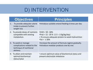 D) INTERVENTION
      Objectives                                      Principles
1.    To provide adequate calorie   •Introduce suitable enteral feeding 6 times per day
     intake to prevent further
     weight loss
2. To provide doses of nutrients •CHO = 50 - 60%
    compatible with existing     •Prot = 15 - 20 % (1.5 – 2.0g/kg/day)
    metabolism.                  > To ensure adequate protein to avoid malnutrition
                                 •Fat = ≤ 30%
3. To avoid or manage               •Increase the amount of formula regime gradually.
    complications related to the    •Introduce modular products one by one.
    technique of nutritional
    delivery.
4. To attain and maintain           • ensure optimum value of biochemical status and
    optimal biochemical             prevent electrolyte imbalance
    status/value
 