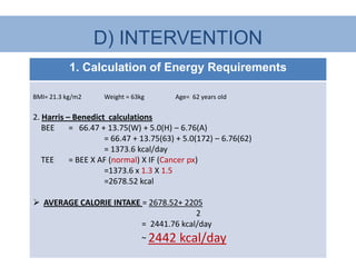 D) INTERVENTION
           1. Calculation of Energy Requirements

BMI= 21.3 kg/m2    Weight = 63kg       Age= 62 years old


2. Harris – Benedict calculations
   BEE     = 66.47 + 13.75(W) + 5.0(H) – 6.76(A)
                    = 66.47 + 13.75(63) + 5.0(172) – 6.76(62)
                    = 1373.6 kcal/day
   TEE     = BEE X AF (normal) X IF (Cancer px)
                    =1373.6 x 1.3 X 1.5
                    =2678.52 kcal

 AVERAGE CALORIE INTAKE = 2678.52+ 2205
                                       2
                         = 2441.76 kcal/day
                               ~ 2442   kcal/day
 