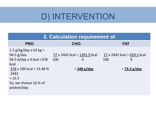 D) INTERVENTION

                    2. Calculation requirement of
         PRO                          CHO                            FAT
1.5 g/kg/day x 63 kg =
94.5 g/day                57 x 2442 kcal = 1391.9 kcal   27 x 2442 kcal = 659.3 kcal
94.5 d/day x 4 kcal =378 100                4            100              9
kcal
 378 x 100 kcal = 15.48 %              = 348 g/day                  = 73.3 g/day
 2442
≈ 15.5
So, we choose 16 % of
protein/day
 