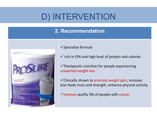 D) INTERVENTION
  2. Recommendation


   Specialize formula

    rich in EPA and high level of protein and calories

   Therapeutic nutrition for people experiencing
   unwanted weight loss

   Clinically shown to promote weight gain, increase
   lean body mass and strength, enhance physical activity.

   Improve quality life of people with cancer
 