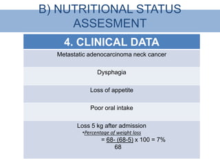 B) NUTRITIONAL STATUS
     ASSESMENT
    4. CLINICAL DATA
  Metastatic adenocarcinoma neck cancer

                Dysphagia

             Loss of appetite

             Poor oral intake

        Loss 5 kg after admission
          •Percentage of weight loss
                  = 68- (68-5) x 100 = 7%
                       68
 