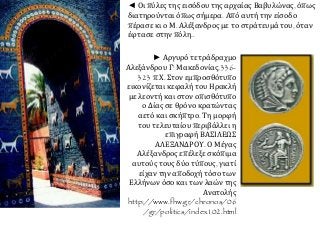 ◄ Οι πύλες της εισόδου της αρχαίας Βαβυλώνας, όπως
διατηρούνται όπως σήμερα. Από αυτή την είσοδο
πέρασε κι ο Μ. Αλέξανδρος με το στράτευμά του, όταν
έφτασε στην πόλη..
► Αργυρό τετράδραχμο
Αλεξάνδρου Γ' Μακεδονίας,336-
323 π.Χ. Στον εμπροσθότυπο
εικονίζεται κεφαλή του Ηρακλή
με λεοντή και στον οπισθότυπο
ο Δίας σε θρόνο κρατώντας
αετό και σκήπτρο. Τη μορφή
του τελευταίου περιβάλλει η
επιγραφή ΒΑΣΙΛΕΩΣ
ΑΛΕΞΑΝΔΡΟΥ. Ο Μέγας
Αλέξανδρος επέλεξε σκόπιμα
αυτούς τους δύο τύπους, γιατί
είχαν την αποδοχή τόσο των
Ελλήνων όσο και των λαών της
Ανατολής
http://www.fhw.gr/chronos/06
/gr/politics/index102.html
 