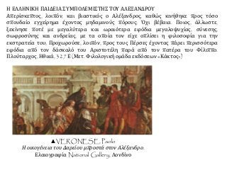 Η ΕΛΛΗΝΙΚΗ ΠΑΙΔΕΙΑ ΣΥΜΠΟΛΕΜΙΣΤΗΣ ΤΟΥ ΑΛΕΞΑΝΔΡΟΥ
Απερίσκεπτος, λοιπόν, και βιαστικός ο Αλέξανδρος, καθώς κινήθηκε προς τόσο
σπουδαίο εγχείρημα έχοντας μηδαμινούς πόρους; Όχι βέβαια. Ποιος, άλλωστε,
ξεκίνησε ποτέ με μεγαλύτερα και ωραιότερα εφόδια μεγαλοψυχίας, σύνεσης,
σωφροσύνης και ανδρείας, με τα οποία τον είχε οπλίσει η φιλοσοφία για την
εκστρατεία του; Προχωρούσε, λοιπόν, προς τους Πέρσες έχοντας πάρει περισσότερα
εφόδια από τον δάσκαλό του Αριστοτέλη παρά από τον πατέρα του Φίλιππο.
Πλούταρχος, Ηθικά, 327 Ε (Μετ. Φιλολογική ομάδα εκδόσεων «Κάκτος»)
▲VERONESE, Paolo
Η οικογένεια του Δαρείου μπροστά στον Αλέξανδρο.
Ελαιογραφία National Gallery, Λονδίνο
 