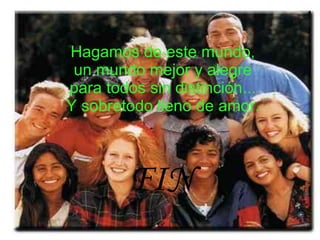 Hagamos de este mundo, un mundo mejor y alegre para todos sin distinción... Y sobretodo lleno de amor. FIN