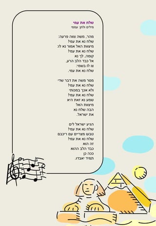 ‫שלח את עמי‬
         ‫מילים ולחן: עממי‬

 ‫מהר, משה צווה פרעה:‬
        ‫שלח נא את עמי!‬
‫מיצוות האל אמור נא לו:‬
        ‫שלח נא את עמי!‬
            ‫קומה, לך נא‬
      ‫אל כבד הלב הרע,‬
             ‫צו לו בשמי:‬
       ‫שלח נא את עמי.‬

‫מסר משה את דבר שדי‬
      ‫שלח נא את עמי!‬
       ‫ולא אכך במכותי‬
      ‫שלח נא את עמי!‬
     ‫שמע נא זאת היא‬
           ‫מיצוות האל‬
          ‫הבה שלח נא‬
           ‫את ישראל.‬

       ‫הגיע ישראל לים‬
      ‫שלח נא את עמי!‬
‫טבעו מצריים עם ריכבם‬
      ‫שלח נא את עמי!‬
                ‫זה הוא‬
        ‫כבד הלב ההוא‬
                ‫ככה כן‬
           ‫תמיד יאבדו.‬
 