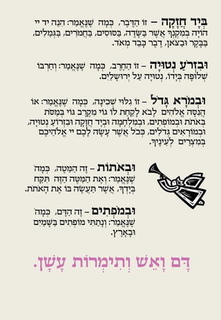 ‫ביָד חֲזָ קה - זו הדבֶ ר, כמה שנֶאֱ מר: הנֵּה יד יי‬
              ‫ִ‬  ‫ַ‬       ‫ֶ‬  ‫ְ ָׁ‬       ‫ֹ ַ ֶ‬            ‫ָ‬             ‫ְּ‬
                       ‫ַ‬      ‫ַ ִ‬       ‫ֶ ַ ָׁ ֶ‬      ‫ְ ִ ְ ָׁ‬
  ‫הויָׁה במקנְ ך אֲ שר בשדה, בסוסים, בחֲ מ ִֹרים, בָמלִ ים,‬
        ‫ַ ְ ַ‬                                                       ‫ֹ‬
                                 ‫בבקר ובַ צֹאן, דבֶ ר כבֵּ ד מאֹד.‬
                                     ‫ְ‬       ‫ָׁ‬    ‫ֶ‬           ‫ַ ָׁ ָׁ‬

    ‫ובזְ רֹע נְ טויָה - זו החֶ רב, כמה שנֶאֱ מר: וְ חַ ְרב ֹו‬
                   ‫ַ‬     ‫ֶ‬  ‫ְ ָׁ‬         ‫ֹ ַ ֶ‬          ‫ּ‬        ‫ַ‬        ‫ִּ‬
                              ‫שלוְָּׁ ה ביָׁדו, נְ טויָׁה על יְ רושלַ יִ ם.‬
                                      ‫ָׁ‬       ‫ַ‬            ‫ְ ֹ‬            ‫ְ‬


 ‫ובמֹרא גדֹל - זו ִָ לוי שכינָׁ ה, כמה שנֶאֱ מר: או‬
  ‫ֹ‬        ‫ַ‬       ‫ֶ‬    ‫ְ ָׁ‬             ‫ְ ִ‬       ‫ֹ‬           ‫ָּ‬         ‫ְּ ָ‬
       ‫הֲ נִ סה אֱ לֹהים לָׁ בֹא לָׁ קחַ ת לו ָוי מקרב ָ ֹוי במסֹת‬
               ‫ְ ַ‬            ‫ֹ ֹ ִ ֶ ֶ‬         ‫ַ‬                      ‫ִ‬     ‫ָׁ‬
‫באתֹת ובמוְּתים, ובמלְ חָׁ מה וביָׁד חֲ זָׁקה ובזְ רוע נְ טויָׁה,‬
             ‫ִ ֹ ַ‬         ‫ָׁ‬          ‫ְ‬     ‫ָׁ‬   ‫ְ ִ‬       ‫ְ ֹ ְ ִ‬             ‫ְ ֹ‬
     ‫ובמו ָׁראים ָדֹלִ ים, ככֹל אֲ שר עשה לָׁ כֶ ם יי אֱ לֹהֵּ יכֶ ם‬
                                    ‫ֶ ָׁ ָׁ‬           ‫ְ‬              ‫ְ‬   ‫ְ ֹ ִ‬
                                                         ‫ָׁ‬
                                                        ‫במצ ַרים לְ עינֶיך.‬
                                                                  ‫ֵּ‬        ‫ְ ִ ְ‬


   ‫ובאֹתות - זֶה המטֶ ה, כמהֹ‬
       ‫ְ ָׁ‬     ‫ַ ַ‬         ‫ֹ‬       ‫ְּ‬
   ‫שנֶאֱ מר: וְ את המטה הזֶה תקח‬
      ‫ִ ַ‬     ‫ַ‬     ‫ַ ַ ֶ‬ ‫ֶ‬   ‫ַ‬      ‫ֶ‬
     ‫ָׁ ֹ‬   ‫ֶ‬         ‫ֶ ַ ֶ‬     ‫ְ ְ ָׁ‬
‫ביָׁדך, אֲ שר תעֲ שה ב ֹו את האתֹת.‬

  ‫ובמֹפתים - זֶה הדם, כמהֹ‬
      ‫ְ ָׁ‬     ‫ַ ָׁ‬           ‫ְּ ְ ִ‬
  ‫שנֶאֱ מר: וְ נָׁ תתי מוְּתים בשמיִ ם‬
        ‫ַ ָׁ ַ‬      ‫ֹ ְ ִ‬ ‫ַ ִ‬     ‫ַ‬      ‫ֶ‬
                                ‫ובָׁ ארץ.‬
                                    ‫ָׁ ֶ‬


  ‫דם וָ אש וְ תימרות עשן.‬
    ‫ָ ָׁ‬ ‫ֵ ׁ ִ ְ ֹ‬      ‫ָּ‬
 
