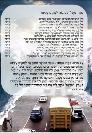 ‫כמה מעֲ לות טובות לַ מקום עלֵּ ינו!‬
                                                                                                                                    ‫ָׁ‬  ‫ָׁ ֹ‬    ‫ֹ ֹ‬   ‫ֹ‬   ‫ַ‬  ‫ַ ָׁ‬
‫דיֵּינו.‬‫ַ‬                                                                                        ‫אלו הוציאנו ממצרים וְ לֹא עשה בהֶ ם שְָּׁ טים,‬
                                                                                                             ‫ְ ִ‬                           ‫ָׁ‬              ‫ָׁ ָׁ‬                              ‫ִ ִ ְ ַ‬                        ‫ֹ ִ ָׁ‬                                  ‫ִ‬
‫דיֵּינו.‬  ‫ַ‬                                                                                          ‫אלו עשה בהֶ ם שְָּׁ טים, ו לֹא עשה בֵּ אלֹהֵּ יהֶ ם,‬
                                                                                                                                                      ‫ָׁ ָׁ‬                                  ‫ְ ִ‬                        ‫ָׁ‬             ‫ָׁ ָׁ‬               ‫ִ‬
‫דיֵּינו.‬    ‫ַ‬                                                                                          ‫אלו עשה בֵּ אלֹהֵּ יהֶ ם, וְ לֹא ה ַרָ את בכוריהֶ ם,‬
                                                                                                                          ‫ֶ ְ ֹ ֵּ‬                                       ‫ָׁ‬                                                          ‫ָׁ ָׁ‬             ‫ִ‬
‫דיֵּינו.‬      ‫ַ‬                                                                                  ‫אלו הרָ את בכוריהֶ ם וְ לֹא נָׁתן לָׁ נו את ממונָׁם,‬
                                                                                                              ‫ָׁ ֹ‬                     ‫ֶ‬                           ‫ַ‬                              ‫ָׁ ַ ֶ ְ ֹ ֵּ‬                                                    ‫ִ‬
‫דיֵּינו.‬        ‫ַ‬                                                                                    ‫אלו נָׁתן לָׁ נו את ממונָׁם וְ לֹא קרע לָׁ נו את היָׁם,‬
                                                                                                               ‫ַ‬              ‫ֶ‬                              ‫ָׁ ַ‬                           ‫ָׁ ֹ‬               ‫ֶ‬                             ‫ַ‬                 ‫ִ‬
‫דיֵּינו.‬          ‫ַ‬                                                                 ‫אלו קרע לָׁ נו את היָׁם וְ לֹא הֶ עֱ בֵּ ירנו בתוכו בחָׁ רבָׁ ה,‬
                                                                                                   ‫ְ ֹ ֹ ֶ ָׁ‬                                      ‫ָׁ‬                                          ‫ַ‬        ‫ֶ‬                                       ‫ָׁ ַ‬                   ‫ִ‬
‫דיֵּינו.‬            ‫ַ‬                                                             ‫אלו הֶ עֱ בֵּ ירנו בתוכו בחָׁ רבָׁ ה וְ לֹא שקע צָרנו בתוכו‬
                                                                                   ‫ְ ֹ ֹ‬                         ‫ֶַ ָׁ ֵּ‬                ‫ְ ַ‬                                     ‫ְ ֹ ֹ ֶ ָׁ‬                                    ‫ָׁ‬                                        ‫ִ‬
‫דיֵּינו.‬              ‫ַ‬                                         ‫אלו שקע צָרנו בתוכו וְ לֹא סְּק צָׁ ְרכנו במ ְדבר א ְרבעים שנָׁה‬
                                                                      ‫ָׁ‬     ‫ִ ָׁ ַ ָׁ ִ‬                                        ‫ֵּ‬                       ‫ִ ֵּ‬                      ‫ְ ֹ ֹ‬                  ‫ֶַ ָׁ ֵּ‬                  ‫ִ ַ‬              ‫ִ‬
‫דיֵּינו.‬                ‫ַ‬                                        ‫אלו סְּק צָׁ ְרכנו במ ְדבר א ְרבעים שנָׁה ולֹא הֶ אֱ כילָׁ נו את המן‬
                                                                    ‫ַ ָׁ‬      ‫ֶ‬               ‫ִ‬                                                 ‫ָׁ‬                   ‫ִ ָׁ ַ ָׁ ִ‬                                     ‫ֵּ‬                  ‫ִ ֵּ‬                                  ‫ִ‬
‫דיֵּינו.‬                  ‫ַ‬                                                                     ‫אלו הֶ אֱ כילָׁ נו את המן וְ לֹא נָׁתן לָׁ נו את השבת,‬
                                                                                                        ‫ַ ַ ָׁ‬                       ‫ֶ‬                        ‫ַ‬                      ‫ַ ָׁ‬             ‫ֶ‬                           ‫ִ‬                              ‫ִ‬
‫דיֵּינו.‬                    ‫ַ‬                                                           ‫אלו נָׁתן לָׁ נו את השבת, וְ לֹא ק ְרבָׁ נו לִ ְּנֵּי הר סינַי,‬
                                                                                                      ‫ַ ִ‬                          ‫ְ‬                            ‫ֵּ‬                       ‫ַ ַ ָׁ‬              ‫ֶ‬                             ‫ַ‬             ‫ִ‬
‫דיֵּינו.‬                      ‫ַ‬                                                        ‫אלו ק ְרבָׁ נו לִ ְּנֵּי הר סינַי, וְ לֹא נָׁתן לָׁ נו את הת ֹורה.‬
                                                                                                 ‫ַ ָׁ‬                       ‫ֶ‬                           ‫ַ ַ‬                                ‫ַ ִ‬                     ‫ְ‬                              ‫ֵּ‬         ‫ִ‬
‫דיֵּינו.‬                        ‫ַ‬                                               ‫אלו נָׁתן לָׁ נו את הת ֹורה וְ לֹא הכנִ יסנו לְ ארץ יִ שראל,‬
                                                                                     ‫ְ ָׁ ֵּ‬                          ‫ֶ ֶ‬                     ‫ִ ְ ָׁ‬                                   ‫ַ ָׁ‬                      ‫ֶ‬                             ‫ַ ַ‬                         ‫ִ‬
‫דיֵּינו.‬                          ‫ַ‬                                 ‫אלו הכנִ יסנו לְ ארץ יִ שראל וְ לֹא בָׁ נָׁה לָׁ נו את בית הבחירה‬
                                                                         ‫ַ ְ ִ ָׁ‬          ‫ֵּ‬              ‫ֶ‬                                                                ‫ְ ָׁ ֵּ‬              ‫ֶ ֶ‬                       ‫ִ ְ ָׁ‬                                            ‫ִ‬

                                      ‫על אחַ ת, כמה וכמה , טובָׁ ה כְּולָׁ ה ומכֻ ְּלת לַ מקום עלֵּינו:‬
                                                 ‫ָׁ‬        ‫ָׁ ֹ‬           ‫ְ ֶ ֶ‬                         ‫ְ‬            ‫ֹ‬          ‫ַ ָׁ‬                ‫ַ ָׁ‬             ‫ַ‬          ‫ַ‬
                                       ‫שהוציאנו ממצ ַרים , וְ עשה בָׁ הֶ ם שְָּׁ טים, וְ עשה בֵּ אלֹהֵּ יהֶ ם,‬
                                                                  ‫ָׁ ָׁ‬               ‫ְ ִ‬                               ‫ָׁ ָׁ‬              ‫ִ ִ ְ‬              ‫ֶ ֹ ִ ָׁ‬
                                      ‫וְ ה ַרָ את בכוריהֶ ם, וְ נָׁ תן לָׁ נו את ממונָׁ ם, וְ ק ַרע לָׁ נו את היָׁם,‬
                                            ‫ַ‬            ‫ֶ‬                  ‫ָׁ‬         ‫ָׁ ֹ‬                  ‫ֶ‬                ‫ַ‬              ‫ְ ֹ ֵּ‬              ‫ֶ‬           ‫ָׁ‬
                                         ‫וְ הֶ עֱ בירנו בתוכו בחָׁ ָׁרבָׁ ה, וְ שקע צרנו בתוכו , וְ סְּק צָׁ ְרכנו‬
                                              ‫ֵּ‬             ‫ִ ֵּ‬          ‫ְ ֹ ֹ‬            ‫ֶַ ֵּ‬              ‫ִ ַ‬                      ‫ִ ֹ ֹ ֶ‬                 ‫ִ ֶ‬
                                                    ‫במ ְדבר א ְרבעים שנָׁ ה, וְ הֶ אֱ כילָׁ נו את המן, וְ נָׁ תן לָׁ נו את‬
                                                       ‫ֶ‬            ‫ַ‬            ‫ַ ָׁ‬     ‫ֶ‬                      ‫ִ‬                   ‫ָׁ‬         ‫ִ ָׁ ַ ָׁ ִ‬
                                      ‫השבת, וְ ק ְרבָׁ נו לִ ְּנֵּי הר סינַי, וְ נתן לָׁ נו את הת ֹו ָׁרה, וְ הכנִ יסנו‬
                                          ‫ִ ְ ָׁ‬                        ‫ַ‬          ‫ֶ‬              ‫ַָׁ ַ‬                ‫ַ ִ‬               ‫ְ‬               ‫ֵּ‬            ‫ַ ַ ָׁ‬
                                              ‫לְ ארץ יִ ש ָׁראל, ובָׁ נה לָׁ נו את בית הבחירה לְ כַ ְּר על כל‬
                                                    ‫ָׁ‬      ‫ֵּ ַ‬               ‫ַ ְ ִ ָׁ‬                   ‫ֵּ‬       ‫ֶ‬              ‫ָׁ‬              ‫ְ ֵּ‬                   ‫ֶ ֶ‬
                                                                                                                                                            ‫עֲ ֹונותינו.‬
                                                                                                                                                                   ‫ֹ ֵּ‬
 
