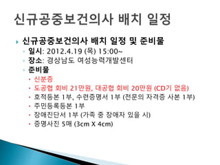  신규공중보건의사 배치 일정 및 준비물
◦ 일시: 2012.4.19 (목) 15:00~
◦ 장소: 경상남도 여성능력개발센터
◦ 준비물
 신분증
 도공협 회비 21만원, 대공협 회비 20만원 (CD기 없음)
 호적등본 1부, 수련증명서 1부 (전문의 자격증 사본 1부)
 주민등록등본 1부
 장애진단서 1부 (가족 중 장애자 있을 시)
 증명사진 5매 (3cm X 4cm)
 