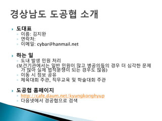  도대표
◦ 이름: 김지완
◦ 연락처:
◦ 이메일: cybar@hanmail.net
 하는 일
◦ 도내 발생 민원 처리
(보건기관에서는 일반 민원이 많고 병공의들의 경우 더 심각한 문제
가 많아 실제 법적분쟁이 되는 경우도 많음)
◦ 이동 시 정보 공유
◦ 체육대회 주관, 직무교육 및 학술대회 주관
 도공협 홈페이지
◦ http://cafe.daum.net/kyungkonghyup
◦ 다음넷에서 경공협으로 검색
 