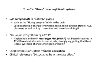 “Local” or “tissue” renin angiotensin systems


• RAS components in “unlikely” places
    – such as the “kidney enzyme” renin in the brain
    – Local expression of angiotensinogen, renin, renin-binding protein, ACE,
      chymase, as well as Ang II receptors and secretion of Ang II.

• “Tissue-based synthesis of ANG II”
    – Angiotensin and renin messenger RNA (mRNA) has been discovered in
      12 different extrahepatic tissues of rats, strongly suggesting that there
      is local synthesis of angiotensinogen and renin

• Local synthesis or Uptake from the circulation
• Clinical relevance : “Dissociating from the class effect”
 