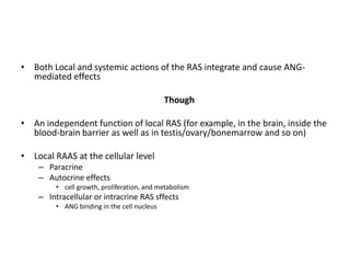 • Both Local and systemic actions of the RAS integrate and cause ANG-
  mediated effects

                                             Though

• An independent function of local RAS (for example, in the brain, inside the
  blood-brain barrier as well as in testis/ovary/bonemarrow and so on)

• Local RAAS at the cellular level
    – Paracrine
    – Autocrine effects
         • cell growth, proliferation, and metabolism
    – Intracellular or intracrine RAS sffects
         • ANG binding in the cell nucleus
 
