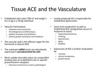 Tissue ACE and the Vasculature
•   Endothelial cells cover 700 m2 and weigh 1         •   Locally produced AII is responsible for
    to 1.5 kg in a 70-kg individual                        endothelial dysfunction.

•   Vascular homeostasis                               •   Local renin production as well as
     –   relaxation and contraction;                       endothelial ACE upregulation occurs in
     –   thrombogenesis and ﬁbrinolysis;                   response to injury
     –   platelet activation and inhibition;                –   Hypercholesterolemia,
     –   Cellular growth stimulation and inhibition.        –   smoking,
                                                            –   hypertension,
•   The vascular wall is the effector organ for the         –   aging,
    hormonal or plasma RAS                                  –   Diabetes

•   The substrate mRNA levels are abundantly           •   Expression of ACE is further modulated
    expressed in periadventitial fat cells                 by
                                                            – steroids,
                                                            – calcium ionophores,
•   Renin uptake also takes place via unspeciﬁed            – growth factors
    binding sites on endothelial cells or speciﬁc
    prorenin/renin receptors
     – Clearance mechanism as well as pathological
 