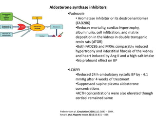 Aldosterone synthase inhibitors
            •Fadrozole
                 • Aromatase inhibitor or its dextroenantiomer
                 (FAD286)
                 •Reduces mortality, cardiac hypertrophy,
                 albuminuria, cell inﬁltration, and matrix
                 deposition in the kidney in double transgenic
                 renin rats (dTGR)
                 •Both FAD286 and MRAs comparably reduced
                 hypertrophy and interstitial ﬁbrosis of the kidney
                 and heart induced by Ang II and a high-salt intake
                 •No profound effect on BP

            •LCI699
                 •Reduced 24 h-ambulatory systolic BP by - 4.1
                 mmHg after 4 weeks of treatment
                 •Suppressed supine plasma aldosterone
                 concentrations
                 •ACTH concentrations were also elevated though
                 cortisol remained same


     Fiebeler A et al. Circulation 2005;111:3087 – 3094.
     Amar L etal.Hyperte nsion 2010;56:831 – 838
 