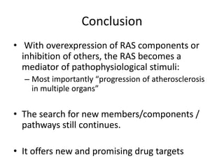Conclusion
• With overexpression of RAS components or
  inhibition of others, the RAS becomes a
  mediator of pathophysiological stimuli:
  – Most importantly “progression of atherosclerosis
    in multiple organs”

• The search for new members/components /
  pathways still continues.

• It offers new and promising drug targets
 