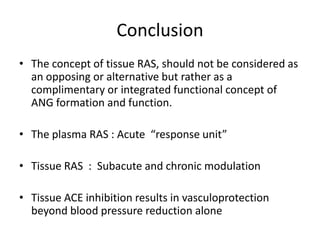 Conclusion
• The concept of tissue RAS, should not be considered as
  an opposing or alternative but rather as a
  complimentary or integrated functional concept of
  ANG formation and function.

• The plasma RAS : Acute “response unit”

• Tissue RAS : Subacute and chronic modulation

• Tissue ACE inhibition results in vasculoprotection
  beyond blood pressure reduction alone
 