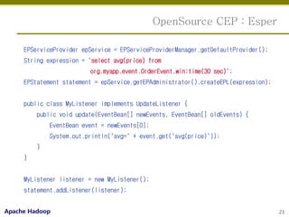 OpenSource CEP : Esper

     EPServiceProvider epService = EPServiceProviderManager.getDefaultProvider();
     String expression = "select avg(price) from
                         org.myapp.event.OrderEvent.win:time(30 sec)";
     EPStatement statement = epService.getEPAdministrator().createEPL(expression);


     public class MyListener implements UpdateListener {
         public void update(EventBean[] newEvents, EventBean[] oldEvents) {
             EventBean event = newEvents[0];
             System.out.println("avg=" + event.get("avg(price)"));
         }
     }


     MyListener listener = new MyListener();
     statement.addListener(listener);


Apache Hadoop                                                                        23
 
