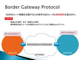 AS内のルート情報を交換するため相手ASのルータと隣接関係を結びます。
 必要な物

      ◦ 接続元AS番号 及び 接続先AS番号
      ◦ 隣接関係を結ぶルータの接続元ipv6アドレス 及び 接続先ipv6アドレス



                                          2001:1234:5678:beef::2
2001:1234:5678:beef::1




                            ipip




     AS64593                                 AS64585
                         INTERNET
 