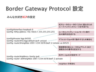 みんな大好きBGPの設定

                                                     BGPルータのルータID（32bit）選出のため
                                                     ループバックインタフェースを作成する
(config)#interface loopback 0
(config-if)#ip address 192.168.0.1 255.255.255.255   ルータコンフィグレーションモードに移行
                                                     自AS番号を記述する

(config)#router bgp 64593
                                                     デフォルトでipv4用で動作するため無効化
(config-router)#no bgp default ipv4-unicast
(config-router)#neighbor 2001:1234:5678:beef::2 remote-as 64525

                                                     隣接関係を結ぶルータのipアドレス 及び
                                                     接続先のAS番号を記述する


                                                       BGP4+(ipv6)の設定モード
(config-router)#address-family ipv6
(config-router-af)#neighbor 2001:1234:5678:beef::2 activate

                                                     neighbor の有効化
 