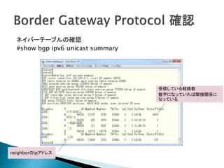 ネイバーテーブルの確認
  #show bgp ipv6 unicast summary




                                   受信している経路数
                                   数字になっていれば隣接関係に
                                   なっている




neighborのipアドレス
 