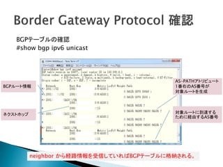 BGPテーブルの確認
   #show bgp ipv6 unicast




                                          AS-PATHアトリビュート
BGPルート情報                                  1番右のAS番号が
                                          対象ルートを生成




ネクストホップ                                   対象ルートに到達する
                                          ために経由するAS番号




          neighbor から経路情報を受信していればBGPテーブルに格納される。
 