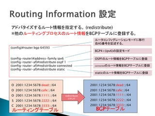 アドバタイズするルート情報を指定する。 (redistribute)
※他のルーティングプロセスのルート情報をBGPテーブルに登録する。
                                                     ルータコンフィグレーションモードに移行
                                                     自AS番号を記述する。
(config)#router bgp 64593
                                                     BGP4+(ipv6)の設定モード

(config-router)#address-family ipv6                  OSPFのルート情報をBGPテーブルに登録
(config-router-af)#redistribute ospf 1
(config-router-af)#redistribute connected            connectedのルート情報をBGPテーブルに登録
(config-router-af)#redistribute static
                                                      staticのルート情報をBGPテーブルに登録



O 2001:1234:5678:dead::/64                         2001:1234:5678:dead::/64
O 2001:1234:5678:cafe::/64                         2001:1234:5678:cafe::/64
O 2001:1234:5678:1111::/64          redistribute   2001:1234:5678:1111::/64
                                      コマンド
S 2001:1234:5678:2222::/64                         2001:1234:5678:2222::/64
C 2001:1234:5678:3333::/64                         2001:1234:5678:3333::/64
ルーティングテーブル                                            BGPテーブル
 