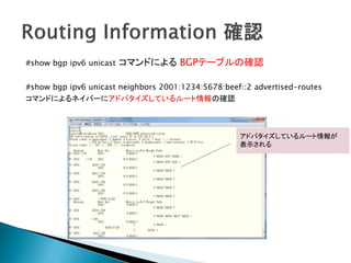 #show bgp ipv6 unicast   コマンドによる BGPテーブルの確認

#show bgp ipv6 unicast neighbors 2001:1234:5678:beef::2 advertised-routes
コマンドによるネイバーにアドバタイズしているルート情報の確認



                                                    アドバタイズしているルート情報が
                                                    表示される
 