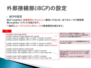     iBGPの設定
iBGP neighbor は論理的にフルメッシュ構成にするため、全てのルータで隣接関
係(neighbor コマンド)を結びます。
一般的にループバックインタフェースで隣接関係を結びます。

R1
                                                                     iBGP ネイバーを設定する接続先ルータの
(config)# router bgp 64593                                           ループバックインタフェースのアドレスを設定する
(config-router)# no bgp default ipv4-unicast                         remote-as で自AS番号を指定する
(config-router)# neighbor 2001:x:x:FFFF::2 remote-as 64593
(config-router)# neighbor 2001:x:x:FFFF::2 update-source loopback1
                                                                     ループバックインタフェースで隣接関係を結ぶため
(config-router)# neighbor 2001:x:x:FFFF::3 remote-as 64593           loopback1 を指定
(config-router)# neighbor 2001:x:x:FFFF::3 update-source loopback1

(config-router)# address-family ipv6
(config-router-af)# neighbor 2001:x:x:FFFF::2 activate               iBGP neighbor は next_hop アトリビュートの内
(config-router-af)# neighbor 2001:x:x:FFFF::2 next-hop-self          容を更新しない。next_hop アトリビュートの更新
                                                                     を有効にする
(config-router-af)# neighbor 2001:x:x:FFFF::3 activate               (他のASとネイバーになるルータにのみ設定する)
(config-router-af)# neighbor 2001:x:x:FFFF::3 next-hop-self
 