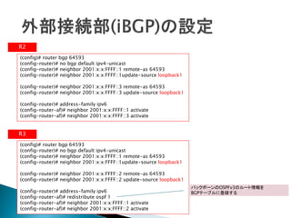 R2
(config)# router bgp 64593
(config-router)# no bgp default ipv4-unicast
(config-router)# neighbor 2001:x:x:FFFF::1 remote-as 64593
(config-router)# neighbor 2001:x:x:FFFF::1update-source loopback1

(config-router)# neighbor 2001:x:x:FFFF::3 remote-as 64593
(config-router)# neighbor 2001:x:x:FFFF::3 update-source loopback1

(config-router)# address-family ipv6
(config-router-af)# neighbor 2001:x:x:FFFF::1 activate
(config-router-af)# neighbor 2001:x:x:FFFF::3 activate


R3
(config)# router bgp 64593
(config-router)# no bgp default ipv4-unicast
(config-router)# neighbor 2001:x:x:FFFF::1 remote-as 64593
(config-router)# neighbor 2001:x:x:FFFF::1update-source loopback1

(config-router)# neighbor 2001:x:x:FFFF::2 remote-as 64593
(config-router)# neighbor 2001:x:x:FFFF::2 update-source loopback1
                                                                     バックボーンのOSPFv3のルート情報を
(config-router)# address-family ipv6                                 BGPテーブルに登録する
(config-router-af)# redistribute ospf 1
(config-router-af)# neighbor 2001:x:x:FFFF::1 activate
(config-router-af)# neighbor 2001:x:x:FFFF::2 activate
 