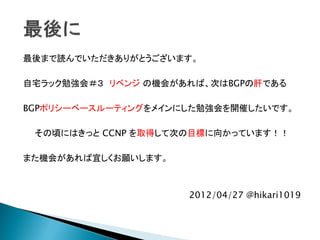 最後まで読んでいただきありがとうございます。

自宅ラック勉強会＃３ リベンジ の機会があれば、次はBGPの肝である

BGPポリシーベースルーティングをメインにした勉強会を開催したいです。

 その頃にはきっと CCNP を取得して次の目標に向かっています！！

また機会があれば宜しくお願いします。



                     2012/04/27 @hikari1019
 