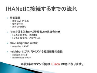    事前準備
    ◦ 固定 ipv4 アドレス
    ◦ Ipv6 prefix
    ◦ 諦めない気持ち

   Peerを張る対象のAS管理者との意識合わせ
    ◦ トンネルインタフェースの種類
    ◦ トンネルインタフェースのアドレス

   eBGP neighbor の設定
    ◦ neighbor コマンド

   neighbor にアドバタイズする経路情報の登録
    ◦ network コマンド
    ◦ redistribute コマンド


             本資料のコマンド例は Cisco の物になります。
 