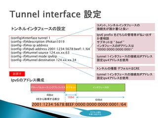 コメント。トンネルインタフェースの
トンネルインタフェースの設定                                         接続先が誰か書くと良い
                                                       Ipv6 prefix をどちらの管理者が払い出す
(config)#interface tunnel 1                            か要相談
(config-if)#description @hikari1019                    サブネットは “ beef ”
(config-if)#no ip address                              インタフェースのIPアドレスは
(config-if)#ipv6 address 2001:1234:5678:beef::1/64     “0000:0000:0000:0001”
(config-if)#tunnel source 124.xx.xx.63
(config-if)#tunnel mode ipv6ip                         tunnel 1インタフェースの接続元IPアドレス
(config-if)#tunnel destination 124.xx.xx.34            固定ipv4アドレスを使用

                                                       トンネルの種類 デフォルトはGRE
 おまけ                                                   tunnel 1インタフェースの接続先IPアドレス
                                                       固定ipv4アドレスを使用
Ipv6のアドレス構成
            グローバルルーティングプレフィクス サブネット                  インタフェースID


                      48bit
                                   16bit
               HEから取得する部分                             64bit
             2001:1234:5678:BEEF:0000:0000:0000:0001/64
                                                  サブネット部を
                                                 任意に決定する。
 
