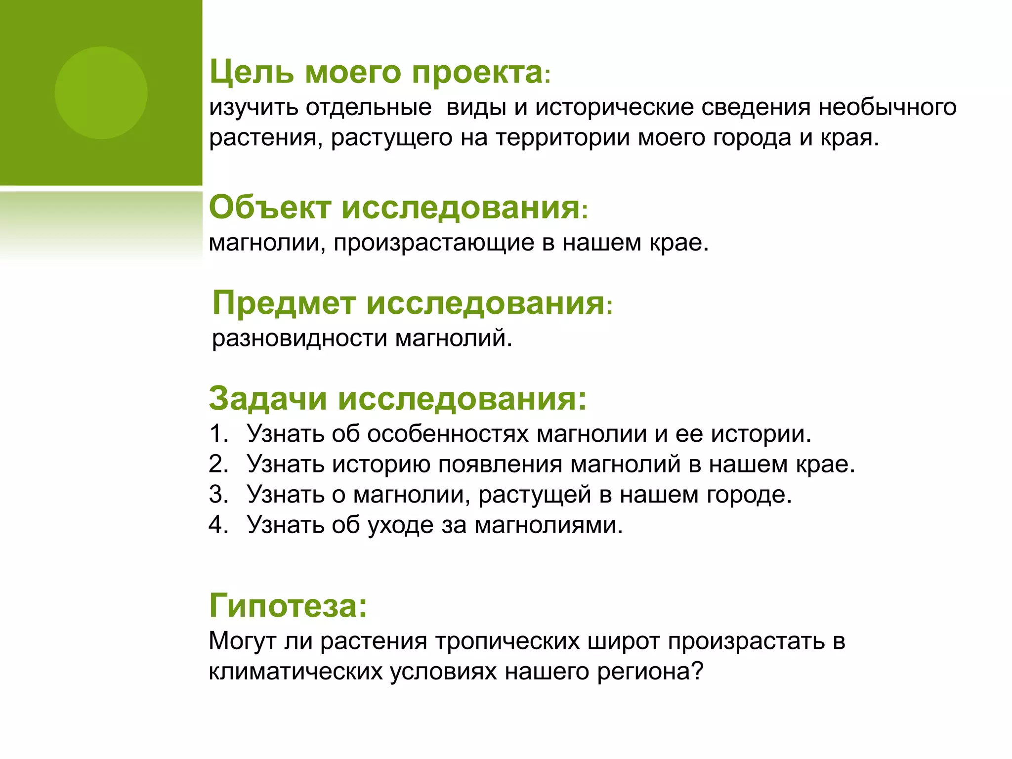 Цель моего проекта:
изучить отдельные виды и исторические сведения необычного
растения, растущего на территории моего города и края.
Объект исследования:
магнолии, произрастающие в нашем крае.
Предмет исследования:
разновидности магнолий.
Гипотеза:
Могут ли растения тропических широт произрастать в
климатических условиях нашего региона?
Задачи исследования:
1. Узнать об особенностях магнолии и ее истории.
2. Узнать историю появления магнолий в нашем крае.
3. Узнать о магнолии, растущей в нашем городе.
4. Узнать об уходе за магнолиями.
 